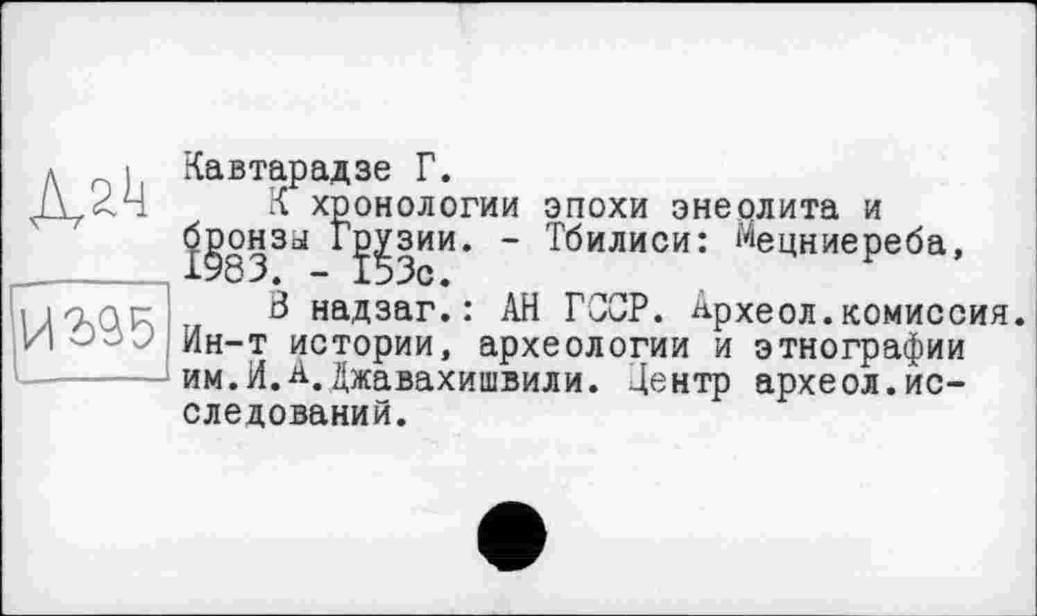 ﻿Адк
ИЗЗб
Кавтарадзе Г.
К хронологии эпохи энеолита и бронзы Г^зии. - Тбилиси: Мецниереба,
В надзаг.: АН Г0ОР. Археол.комиссия. Ин-т истории, археологии и этнографии им.И.à.Джавахишвили. Центр археол.исследований.